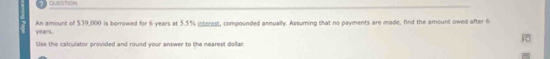 QUESTION 
An amount of $39,000 is borrowed for 6 years at 5.5% interest, compounded annually. Assuming that no payments are made, find the amount owed after 6
years
Use the calculator provided and round your answer to the nearest dollar.