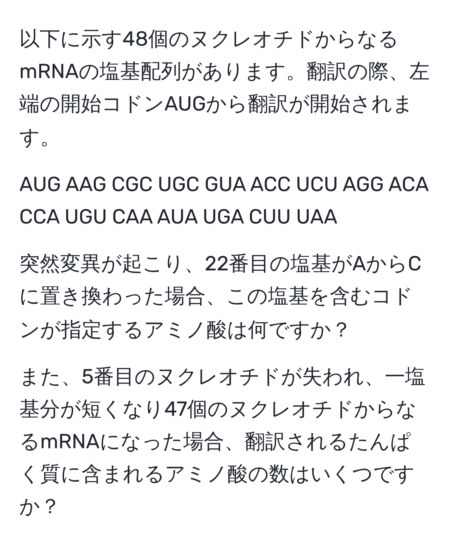 以下に示す48個のヌクレオチドからなるmRNAの塩基配列があります。翻訳の際、左端の開始コドンAUGから翻訳が開始されます。

AUG AAG CGC UGC GUA ACC UCU AGG ACA CCA UGU CAA AUA UGA CUU UAA

突然変異が起こり、22番目の塩基がAからCに置き換わった場合、この塩基を含むコドンが指定するアミノ酸は何ですか？

また、5番目のヌクレオチドが失われ、一塩基分が短くなり47個のヌクレオチドからなるmRNAになった場合、翻訳されるたんぱく質に含まれるアミノ酸の数はいくつですか？