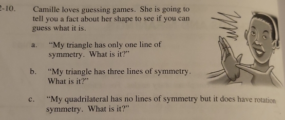 2-10. Camille loves guessing games. She is going to 
tell you a fact about her shape to see if you can 
guess what it is. 
a. “My triangle has only one line of 
symmetry. What is it?” 
b. “My triangle has three lines of symmetry. 
What is it?” 
c. “My quadrilateral has no lines of symmetry but it does have rotation 
symmetry. What is it?”