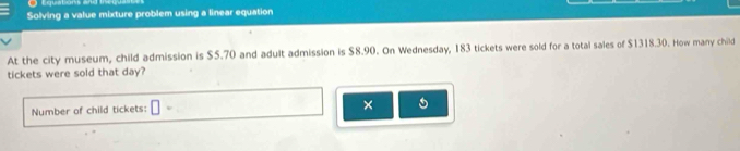 Equations and in 
Solving a value mixture problem using a linear equation 
At the city museum, child admission is $5.70 and adult admission is $8.90. On Wednesday, 183 tickets were sold for a total sales of $1318.30. How many child 
tickets were sold that day? 
Number of child tickets: |· 
×