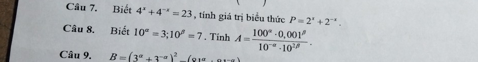 Biết 4^x+4^(-x)=23 , tính giá trị biểu thức P=2^x+2^(-x). 
Câu 8. Biết 10^(alpha)=3; 10^(beta)=7. Tính A= (100^(alpha)· 0,001^(beta))/10^(-alpha)· 10^(2beta) . 
Câu 9. B=(3^(alpha)+3^(-alpha))^2-(81alpha +alpha 1-alpha )