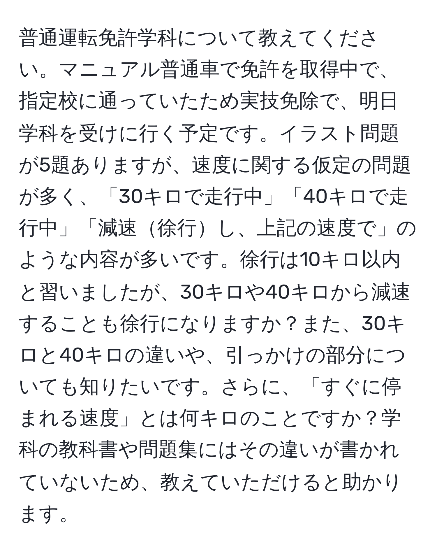 普通運転免許学科について教えてください。マニュアル普通車で免許を取得中で、指定校に通っていたため実技免除で、明日学科を受けに行く予定です。イラスト問題が5題ありますが、速度に関する仮定の問題が多く、「30キロで走行中」「40キロで走行中」「減速徐行し、上記の速度で」のような内容が多いです。徐行は10キロ以内と習いましたが、30キロや40キロから減速することも徐行になりますか？また、30キロと40キロの違いや、引っかけの部分についても知りたいです。さらに、「すぐに停まれる速度」とは何キロのことですか？学科の教科書や問題集にはその違いが書かれていないため、教えていただけると助かります。