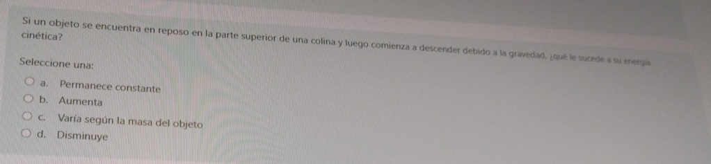 cinética?
Si un objeto se encuentra en reposo en la parte superior de una colina y luego comienza a descender debido a la gravedad, ¿qué le sucede a su energía
Seleccione una:
a. Permanece constante
b. Aumenta
c. Varía según la masa del objeto
d. Disminuye