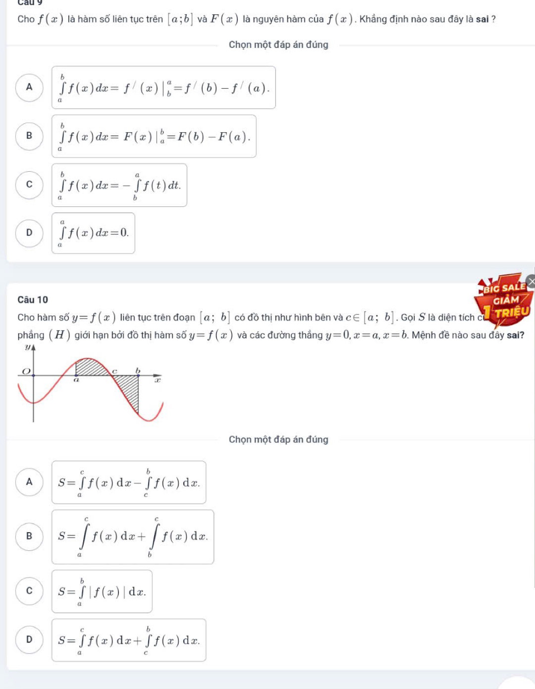 Cho f(x) là hàm số liên tục trên [a;b] và F(x) là nguyên hàm của f(x). Khẳng định nào sau đây là sai ?
Chọn một đáp án đúng
A ∈tlimits _a^bf(x)dx=f'(x)|_b^a=f'(b)-f'(a).
B ∈tlimits _a^bf(x)dx=F(x)|_a^b=F(b)-F(a).
C ∈tlimits _a^bf(x)dx=-∈tlimits _b^af(t)dt.
D ∈tlimits _a^af(x)dx=0. 
ig salé
Câu 10 GIảM/
Cho hàm số y=f(x) liên tục trên đoạn [a;b] có đồ thị như hình bên và c∈ [a;b]. Gọi S là diện tích c
TRIềU
phẳng ( H ) giới hạn bởi đồ thị hàm số y=f(x) và các đường thắng y=0, x=a, x=b. Mệnh đề nào sau đây sai?
Chọn một đáp án đúng
A S=∈tlimits _a^cf(x)dx-∈tlimits _c^bf(x)dx.
B S=∈tlimits _a^cf(x)dx+∈tlimits _b^cf(x)dx.
C S=∈tlimits _a^b|f(x)|dx.
D S=∈tlimits _a^cf(x)dx+∈tlimits _c^bf(x)dx.