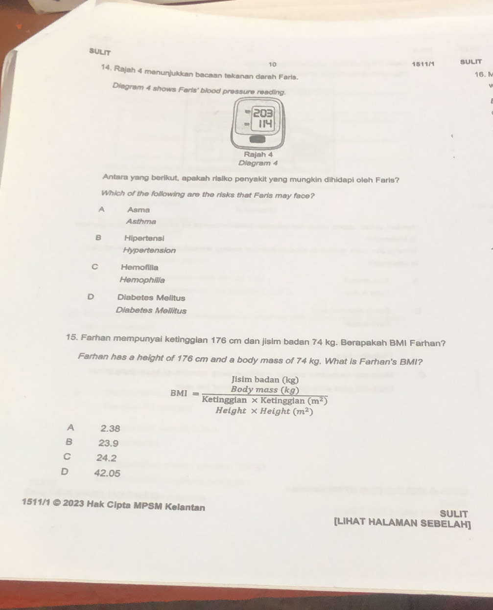 SULIT
10 1511/1 SULIT
14. Rajah 4 menunjukkan bacaan tekanan darah Faris. 16. M
Diagram 4 shows Farls' blood pressure reading.
114
Rajah 4
Diagram 4
Antara yang berikut, apakah risiko penyakit yang mungkin dihidapi oleh Faris?
Which of the following are the risks that Faris may face?
A Asma
Asthma
B Hipertensi
Hypertension
C Hemofilia
Hemophilia
Diabetes Melitus
Diabetes Mellitus
15. Farhan mempunyai ketinggian 176 cm dan jisim badan 74 kg. Berapakah BMI Farhan?
Farhan has a height of 176 cm and a body mass of 74 kg. What is Farhan's BMI?
BMI=frac limlimits _Bodymass(kg)Ketingdiun* Ketingtisiu(m^2)Hetght* Height(m^2)
A 2.38
B 23.9
C 24.2
D 42.05
1511/1 © 2023 Hak Cipta MPSM Kelantan SULIT
[LIHAT HALAMAN SEBELAH]
