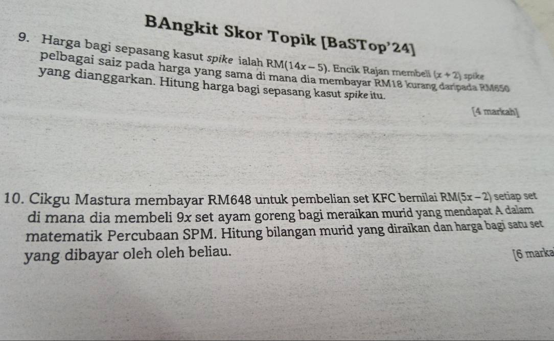 BAngkit Skor Topik [BaSTop’24] 
9. Harga bagi sepasang kasut spike ialah RM(14x-5). Encik Rajan membeli (x+2) spike 
pelbagai saíz pada harga yang sama di mana dia membayar RM18 kurang daripada RM650
yang dianggarkan. Hitung harga bagi sepasang kasut spike itu. 
[4 markah] 
10. Cikgu Mastura membayar RM648 untuk pembelian set KFC bernilai RM(5x-2) setiap set 
di mana dia membeli 9x set ayam goreng bagi meraikan murid yang mendapat A dalam 
matematik Percubaan SPM. Hitung bilangan murid yang diraikan dan harga bagi satu set 
yang dibayar oleh oleh beliau. [6 marka