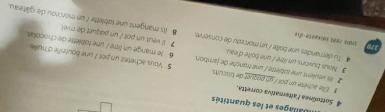 Iballages et les quantités 
4 Sottolinea l'alternativa corretta. 
Elle achète un pot / un paquet de biscuits. 5 Vous achetez un pot / une bouteille d'huile. 
2 ils veulent une tablette / une tranche de jambon. 6 Je mange un litre / une tablette de chocolat. 
3 Nous buvons un litre / une boîte d'eau. 7 Il veut un pot / un paquet de miel. 
370 trois cent soïxante-dix 
4 Tu demandes une boîte / un morceau de conserve. 8 Ils mangent une tablette / un morceau de gâteau.