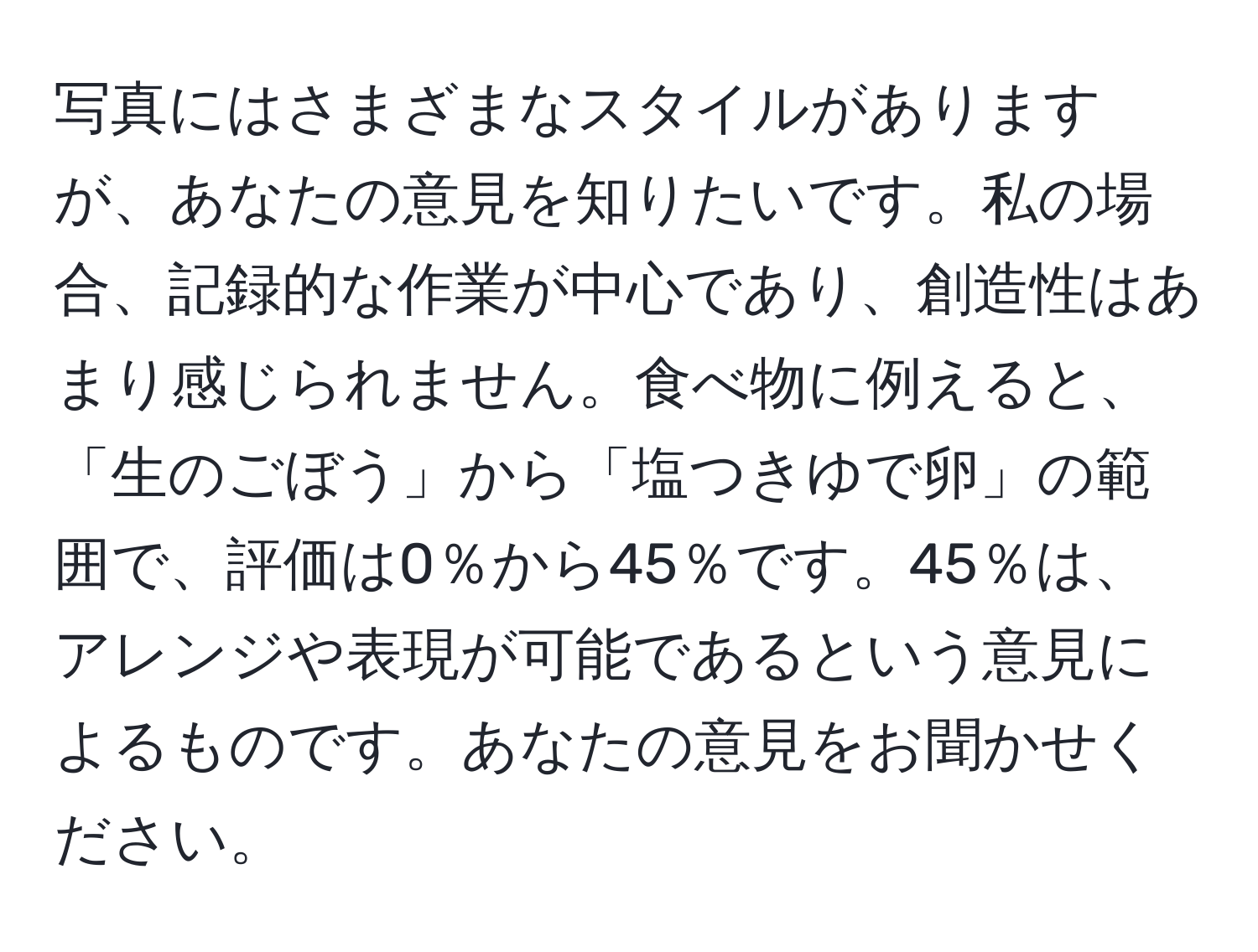 写真にはさまざまなスタイルがありますが、あなたの意見を知りたいです。私の場合、記録的な作業が中心であり、創造性はあまり感じられません。食べ物に例えると、「生のごぼう」から「塩つきゆで卵」の範囲で、評価は0％から45％です。45％は、アレンジや表現が可能であるという意見によるものです。あなたの意見をお聞かせください。