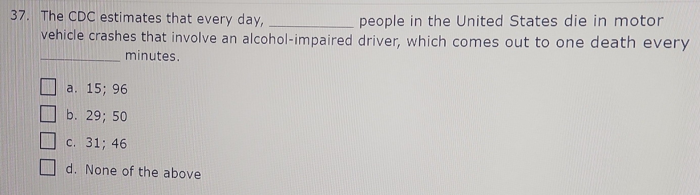 The CDC estimates that every day, _people in the United States die in motor
vehicle crashes that involve an alcohol-impaired driver, which comes out to one death every
_ minutes.
a. 15; 96
b. 29; 50
c. 31; 46
d. None of the above