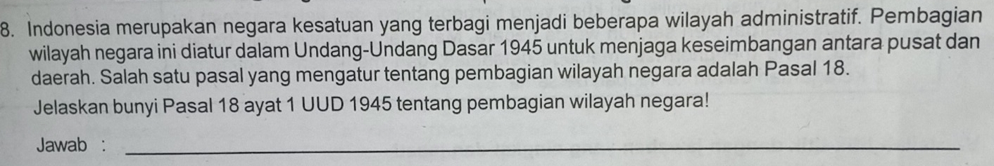 Indonesia merupakan negara kesatuan yang terbagi menjadi beberapa wilayah administratif. Pembagian 
wilayah negara ini diatur dalam Undang-Undang Dasar 1945 untuk menjaga keseimbangan antara pusat dan 
daerah. Salah satu pasal yang mengatur tentang pembagian wilayah negara adalah Pasal 18. 
Jelaskan bunyi Pasal 18 ayat 1 UUD 1945 tentang pembagian wilayah negara! 
Jawab :_