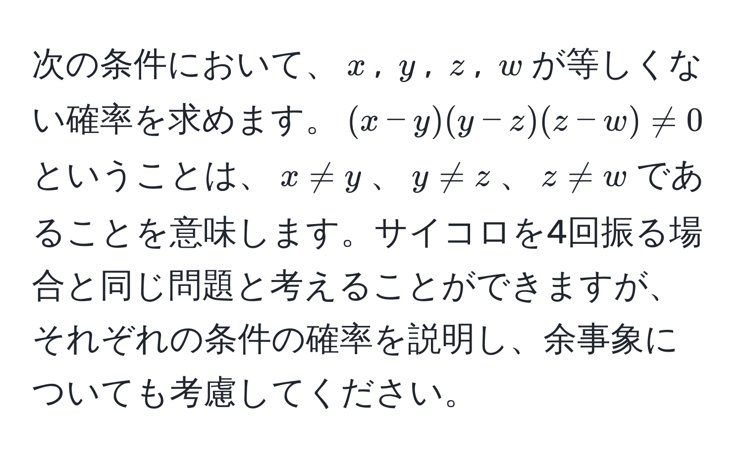 次の条件において、$x$, $y$, $z$, $w$が等しくない確率を求めます。$(x-y)(y-z)(z-w) != 0$ ということは、$x != y$、$y != z$、$z != w$であることを意味します。サイコロを4回振る場合と同じ問題と考えることができますが、それぞれの条件の確率を説明し、余事象についても考慮してください。