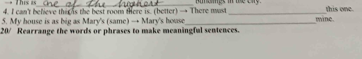 → This is_ Bunaigs in the enty. 
4. I can't believe this is the best room there is. (better) → There must_ this one. 
5. My house is as big as Mary's (same) → Mary's house_ mine. 
20/ Rearrange the words or phrases to make meaningful sentences.