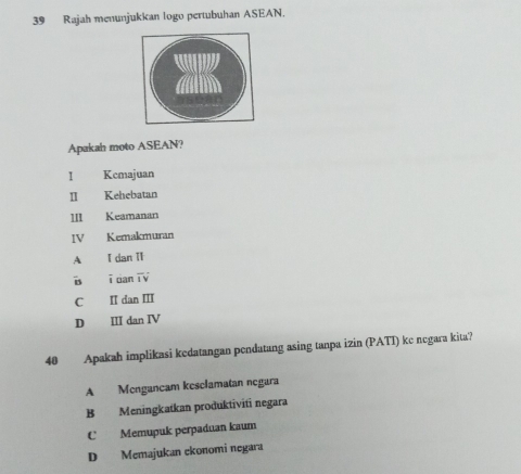 Rajah menunjukkan logo pertubuhan ASEAN.
Apakah moto ASEAN?
I Kcmajuan
Ⅱ Kehebatan
111 Keamanan
IV Kemakmuran
A I dan IT
Bs ī dan T V
C I dan III
D II dan IV
40 Apakah implikasi kedatangan pendatang asing tanpa izin (PATI) ke negara kita?
A Mengancam kesclamatan negara
B Meningkatkan produktiviti negara
C Memupuk perpaduan kaum
D Memajukan ekonomi negara