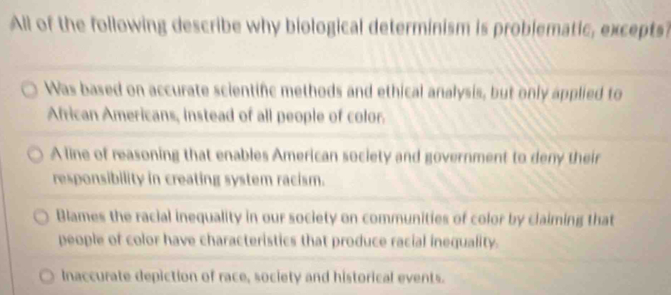 All of the following describe why biological determinism is problematic, excepts
Was based on accurate scientifc methods and ethical analysis, but only applied to
African Americans, instead of all people of color.
A line of reasoning that enables American society and government to deny their
responsibility in creating system racism.
Blames the racial inequality in our society on communities of color by claiming that
people of color have characteristics that produce racial inequality.
Inaccurate depiction of race, society and historical events.