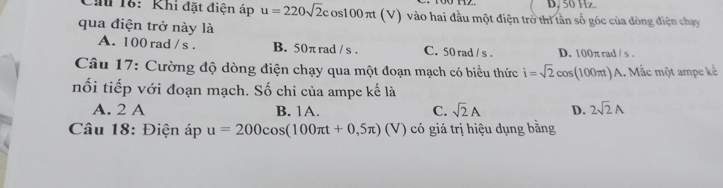 D. 50 Hz.
Cầu 16: Khi đặt điện áp u=220sqrt(2)cos 100π t (V) vào hai đầu một điện trở thì tần số góc của dòng điện chạy
qua điện trở này là
A. 100 rad / s. B. 50πrad / s. C. 50 rad / s. D. 100π rad / s.
Câu 17: Cường độ dòng điện chạy qua một đoạn mạch có biểu thức i=sqrt(2)cos 100π) . Mắc một ampe kế
nối tiếp với đoạn mạch. Số chỉ của ampe kế là
A. 2 A B. 1A. C. sqrt(2)A D. 2sqrt(2)A
Câu 18: Điện áp u=200cos (100π t+0,5π ) (V) có giá trị hiệu dụng bằng