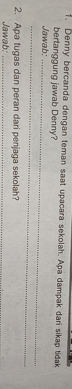 Denny bercanda dengan teman saat upacara sekolah. Apa dampak dari sikap tidak 
bertanggung jawab Denny? 
Jawab:_ 
_ 
2. Apa tugas dan peran dari penjaga sekolah? 
Jawab:_