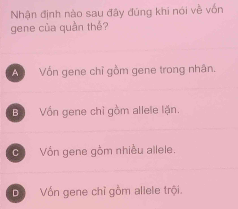 Nhận định nào sau đây đúng khi nói về vốn
gene của quần thể?
An Vốn gene chỉ gồm gene trong nhân.
B Vốn gene chỉ gồm allele lặn.
c Vốn gene gồm nhiều allele.
Dộ Vốn gene chỉ gồm allele trội.