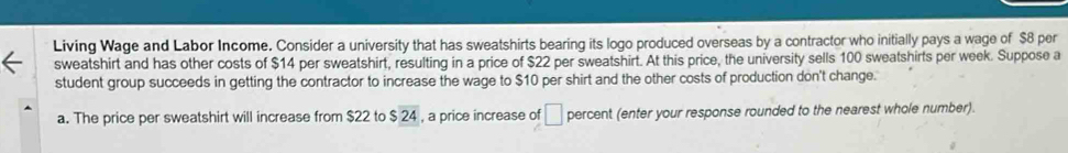 Living Wage and Labor Income. Consider a university that has sweatshirts bearing its logo produced overseas by a contractor who initially pays a wage of $8 per 
sweatshirt and has other costs of $14 per sweatshirt, resulting in a price of $22 per sweatshirt. At this price, the university sells 100 sweatshirts per week. Suppose a 
student group succeeds in getting the contractor to increase the wage to $10 per shirt and the other costs of production don't change. 
a. The price per sweatshirt will increase from $22 to $ 24 , a price increase of □ percent (enter your response rounded to the nearest whole number).