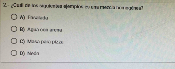 2.- ¿Cuál de los siguientes ejemplos es una mezcla homogénea?
A) Ensalada
B) Agua con arena
C) Masa para pizza
D) Neón