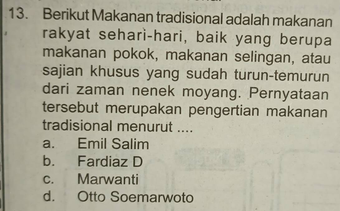 Berikut Makanan tradisional adalah makanan
rakyat sehari-hari, baik yang berupa
makanan pokok, makanan selingan, atau
sajian khusus yang sudah turun-temurun
dari zaman nenek moyang. Pernyataan
tersebut merupakan pengertian makanan
tradisional menurut ....
a. Emil Salim
b. Fardiaz D
c. Marwanti
d. Otto Soemarwoto