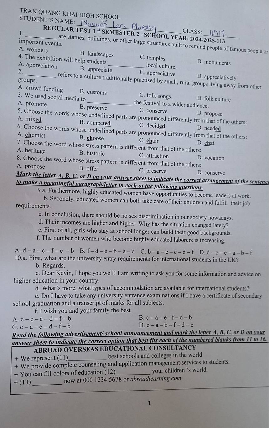 TRAN QUANG KHAI HIGH SCHOOL
STUDENT’S NAME:_ CLASS:
REGULAR TEST 1 - SEMESTER 2 -SCHOOL YEAR: 2024-2025-113
1 _are statues, buildings, or other large structures built to remind people of famous people or
important events.
A. wonders B. landscapes C. temples D. monuments
4. The exhibition will help students local culture.
A. appreciation B. appreciate C. appreciative D. appreciatively
2. _refers to a culture traditionally practised by small, rural groups living away from other
groups.
A. crowd funding B. customs C. folk songs D. folk culture
3. We used social media to the festival to a wider audience.
A. promote B. preserve C. conserve D. propose
5. Choose the words whose underlined parts are pronounced differently from that of the others:
A. mixed B. competed C. decided D. needed
6. Choose the words whose underlined parts are pronounced differently from that of the others:
A. chemist B. choose C. chair D. chat
7. Choose the word whose stress pattern is different from that of the others:
A. heritage B. historic C. attraction D. vocation
8. Choose the word whose stress pattern is different from that of the others:
A. propose B. offer C. preserve D. conserve
Mark the letter A, B, C, or D on your answer sheet to indicate the correct arrangement of the sentence
to make a meaningful paragraph/letter in each of the following questions.
9 a. Furthermore, highly educated women have opportunities to become leaders at work.
b. Secondly, educated women can both take care of their children and fulfill their job
requirements.
c. In conclusion, there should be no sex discrimination in our society nowadays.
d. Their incomes are higher and higher. Why has the situation changed lately?
e. First of all, girls who stay at school longer can build their good backgrounds.
f. The number of women who become highly educated laborers is increasing.
A. d-a-c-f-e-b B. f-d-e-b-a-c C. b-a-e-c-d-f D. d-c-e-a-b-f
10.a. First, what are the university entry requirements for international students in the UK?
b. Regards,
c. Dear Kevin, I hope you well! I am writing to ask you for some information and advice on
higher education in your country.
d. What’s more, what types of accommodation are available for international students?
e. Do I have to take any university entrance examinations if I have a certificate of secondary
school graduation and a transcript of marks for all subjects.
f. I wish you and your family the best
A. c-e-a-d-f-b B. c-a-e-f-d-b
C. c-a-e-d-f-b D. c-a-b-f-d-e
Read the following advertisement/ school announcement and mark the letter A, B, C, or D on your
answer sheet to indicate the correct option that best fits each of the numbered blanks from 11 to 16.
ABROAD OVERSEAS EDUCATIONAL CONSULTANCY
+ We represent (11)_ best schools and colleges in the world
+ We provide complete counseling and application management services to students.
+ You can fill colors of education (12)_ your children 's world.
∠ (13)_
now at 000 1234 5678 or abroadlearning.com
1