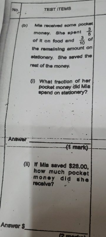 No. TEST ITEMS 
, 
(b) Mis received some pocket 
money. She spent  3/5 
of it on food and  3/10  of 
the remaining amount on 
stationery. She saved the 
rest of the money. 
(i) What fraction of her 
pocket money did Mia 
spend on stationery? 
Answer _ (1mark) ^□  
(ii) If Mia saved $28.00, 
how much pocket 
money did she 
receive? 
_ 
Answer $