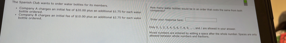 The Spanish Club wants to order water bottles for its members How many water bottles would be in an order that costs the same from both 
Company A charges an initial fee of $20.00 plus an additional $1.75 for each water companies? 
bottle ordered. 
Company B charges an initial fee of $10.00 plus an additional $2.75 for each water 
bottle ordered. Enter your response here: 
Only 0, 1, 2, 3, 4, 5, 6, 7, 8, 9, ., -, and / are allowed in your answer. 
Mixed numbers are entered by adding a space after the whole number. Spaces are only 
allowed between whole numbers and fractions.