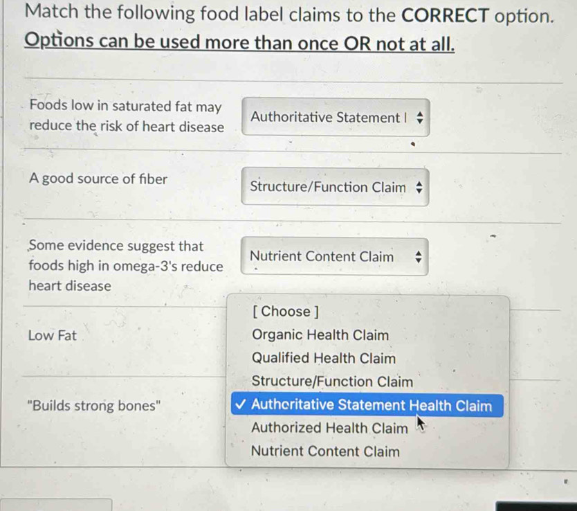 Match the following food label claims to the CORRECT option.
Options can be used more than once OR not at all.
Foods low in saturated fat may Authoritative Statement I
reduce the risk of heart disease
A good source of fiber Structure/Function Claim
Some evidence suggest that Nutrient Content Claim
foods high in omega- 3' s reduce
heart disease
[ Choose ]
Low Fat Organic Health Claim
Qualified Health Claim
Structure/Function Claim
''Builds strong bones'' Authcritative Statement Health Claim
Authorized Health Claim
Nutrient Content Claim