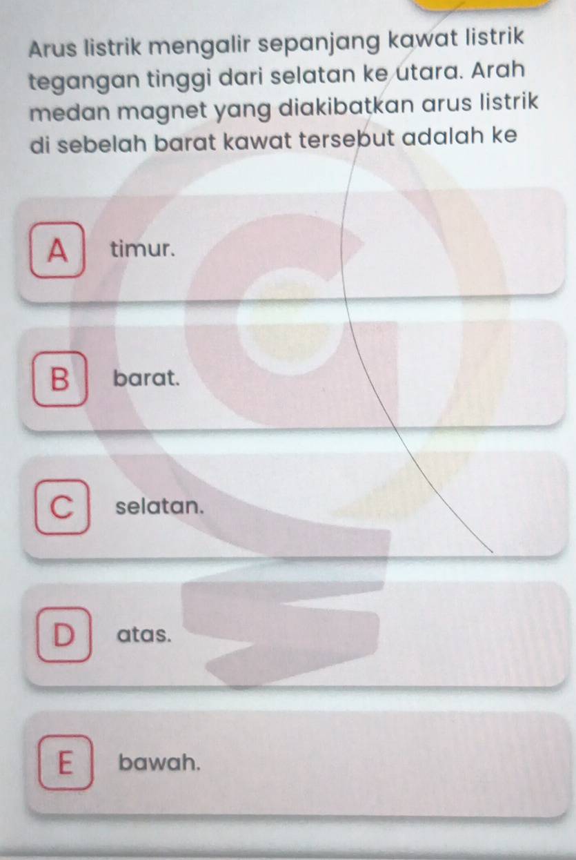 Arus listrik mengalir sepanjang kawat listrik
tegangan tinggi dari selatan ke utara. Arah
medan magnet yang diakibatkan arus listrik
di sebelah barat kawat tersebut adalah ke
A timur.
B barat.
C selatan.
D atas.
E bawah.