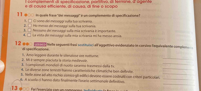 complementi di specificazione, partitivo, di termine, d’agente 
e di causa efficiente, di causa, di fine o scopo
11 In quale frase “dei messaggi” è un complemento di specificazione? 
1. Ci sono dei messaggi sulla tua scrivania. 
2. Ho messo dei messaggi sulla tua scrivania. 
3. 7x-1 Nessuno dei messaggi sulla mia scrivania è importante. 
4. □ La vista dei messaggi sulla mia scrivania mi ha messo ansia. 
12 ussico. Nelle seguenti frasi sostituisci all’aggettivo evidenziato in corsivo l’equivalente complemento 
di specificazione. 
_ 
1. Amo leggere durante le silenziose ore notturne. 
_ 
2. Mi è sempre piaciuta la storia medievale. 
_ 
3. I campionati mondiali di nuoto saranno trasmessi dalla tv 
_ 
4. Le diverse zone terrestri hanno caratteristiche climatiche ben definite. 
5. Nelle zone ad alto rischio sismico gli edifici devono essere costruiti con criteri particolari. 
_ 
6. A scuola ci hanno dato finalmente l'orario settimanale definitivo. 
_ 
13 Fai l'esercizio con un compagno I n di ido