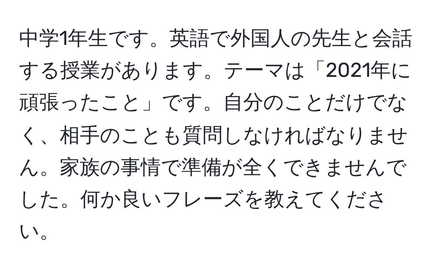 中学1年生です。英語で外国人の先生と会話する授業があります。テーマは「2021年に頑張ったこと」です。自分のことだけでなく、相手のことも質問しなければなりません。家族の事情で準備が全くできませんでした。何か良いフレーズを教えてください。