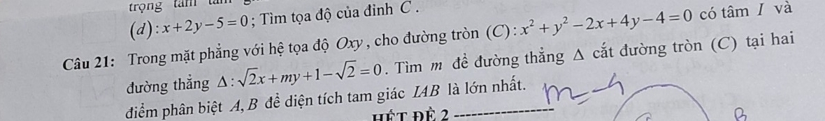 trọng tam tàm
(d): x+2y-5=0; ìm tọa độ của đỉnh C.
Câu 21: Trong mặt phẳng với hệ tọa độ Oxy , cho đường tròn (C): x^2+y^2-2x+4y-4=0 có tâm I và
đường thẳng △ :sqrt(2)x+my+1-sqrt(2)=0. Tìm m đề đường thẳng Δ cắt đường tròn (C) tại hai
điểm phân biệt A, B để diện tích tam giác IAB là lớn nhất.
hết đề 2