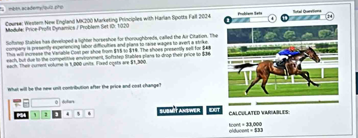 mbtn.academy/quiz.php 
Course: Western New England MK200 Marketing Principles with Harian Spotts Fall 2024 
Module: Price-Profit Dynamics / Problem Set ID: 1020 
Softstep Stables has developed a lighter horseshoe for thoroughbreds, called the Air Citation. The 
company is presently experiencing labor difficulties and plans to raise wages to avert a strike. 
This will increase the Variable Cost per shoe from $15 to $19. The shoes presently sell for $48
each, but due to the competitive environment, Softstep Stables plans to drop their price to $36
each. Their current volume is 1,000 units. Fixed costs are $1,300. 
What will be the new unit contribution after the price and cost change? 
0 dollars 
PS4 1 2 3 4 5 6 SUBMIT ANSWER EXIT CALCULATED VARIABLES: 
tcont =33,000
olducont = $33