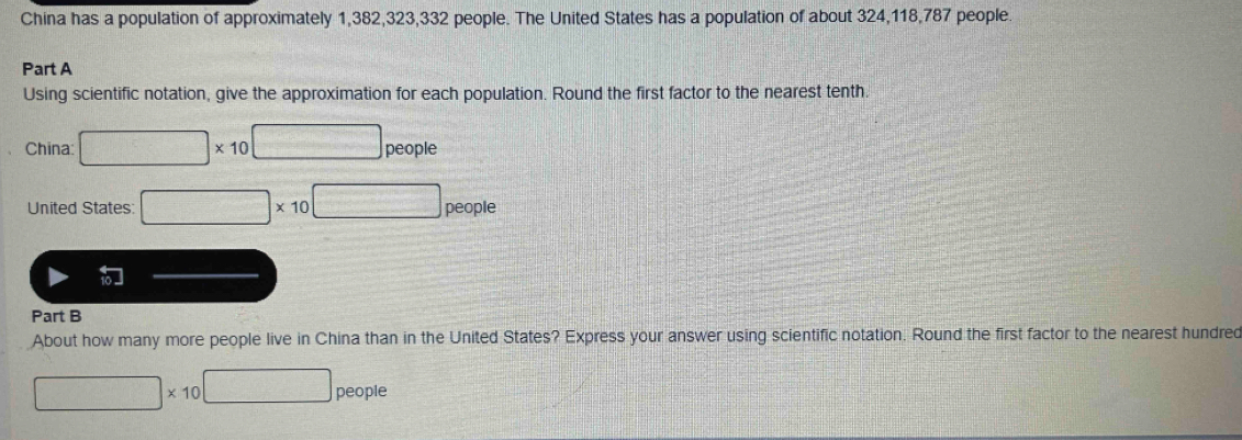 China has a population of approximately 1,382, 323, 332 people. The United States has a population of about 324, 118, 787 people. 
Part A 
Using scientific notation, give the approximation for each population. Round the first factor to the nearest tenth. 
China □ * 10^(□) people 
United States: □ * 10 _0□ people 
Part B 
About how many more people live in China than in the United States? Express your answer using scientific notation. Round the first factor to the nearest hundred
□ * 10 □ people