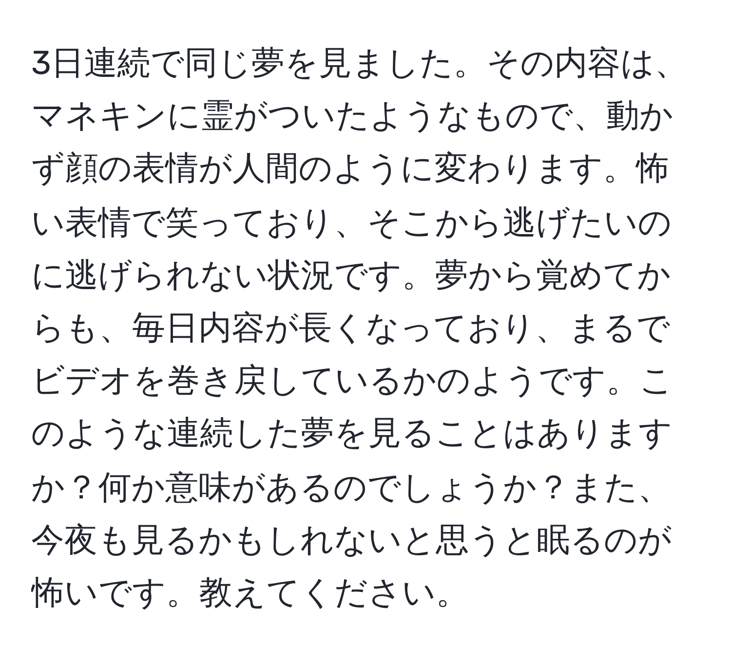 3日連続で同じ夢を見ました。その内容は、マネキンに霊がついたようなもので、動かず顔の表情が人間のように変わります。怖い表情で笑っており、そこから逃げたいのに逃げられない状況です。夢から覚めてからも、毎日内容が長くなっており、まるでビデオを巻き戻しているかのようです。このような連続した夢を見ることはありますか？何か意味があるのでしょうか？また、今夜も見るかもしれないと思うと眠るのが怖いです。教えてください。