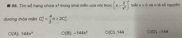 Tìm số hạng chứa x^3 trong khai triển của nhị thức (x- 2/x^2 )^n biết x!= 0 và n là số nguyên
dương thỏa mãn C_n^(3=frac 4)3n+2C_n^(2.
O(A).144x^3) O(B).-144x^3 O(C). 144 bigcirc (D). −144