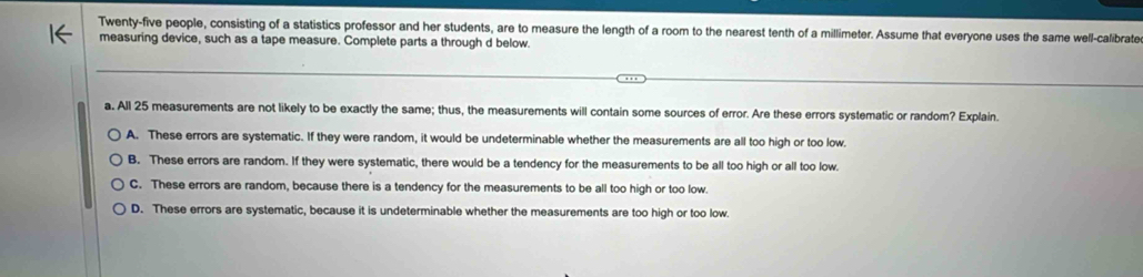 Twenty-five people, consisting of a statistics professor and her students, are to measure the length of a room to the nearest tenth of a millimeter. Assume that everyone uses the same well-calibrate
measuring device, such as a tape measure. Complete parts a through d below.
a. All 25 measurements are not likely to be exactly the same; thus, the measurements will contain some sources of error. Are these errors systematic or random? Explain.
A. These errors are systematic. If they were random, it would be undeterminable whether the measurements are all too high or too low.
B. These errors are random. If they were systematic, there would be a tendency for the measurements to be all too high or all too low.
C. These errors are random, because there is a tendency for the measurements to be all too high or too low.
D. These errors are systematic, because it is undeterminable whether the measurements are too high or too low.