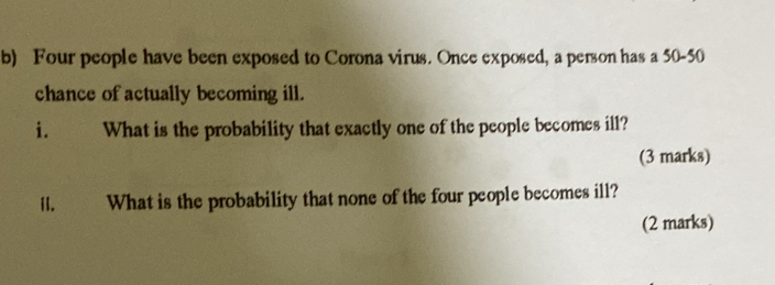 Four people have been exposed to Corona virus. Once exposed, a person has a 50-50
chance of actually becoming ill. 
i. What is the probability that exactly one of the people becomes ill? 
(3 marks) 
H. What is the probability that none of the four people becomes ill? 
(2 marks)