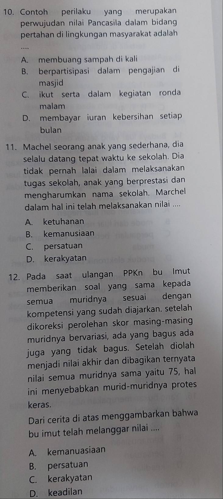 Contoh perilaku yang merupakan
perwujudan nilai Pancasila dalam bidang
pertahan di lingkungan masyarakat adalah
A. membuang sampah di kali
B. berpartisipasi dalam pengajian di
masjid
C. ikut serta dalam kegiatan ronda
malam
D. membayar iuran kebersihan setiap
bulan
11. Machel seorang anak yang sederhana, dia
selalu datang tepat waktu ke sekolah. Dia
tidak pernah lalai dalam melaksanakan 
tugas sekolah, anak yang berprestasi dan
mengharumkan nama sekolah. Marchel
dalam hal ini telah melaksanakan nilai ....
A. ketuhanan
B. kemanusiaan
C. persatuan
D. kerakyatan
12. Pada saat ulangan PPKn bu Imut
memberikan soal yang sama kepada
semua muridnya sesuai dengan
kompetensi yang sudah diajarkan. setelah
dikoreksi perolehan skor masing-masing
muridnya bervariasi, ada yang bagus ada
juga yang tidak bagus. Setelah diolah
menjadi nilai akhir dan dibagikan ternyata
nilai semua muridnya sama yaitu 75, hal
ini menyebabkan murid-muridnya protes
keras.
Dari cerita di atas menggambarkan bahwa
bu imut telah melanggar nilai ....
A. kemanuasiaan
B. persatuan
C. kerakyatan
D. keadilan