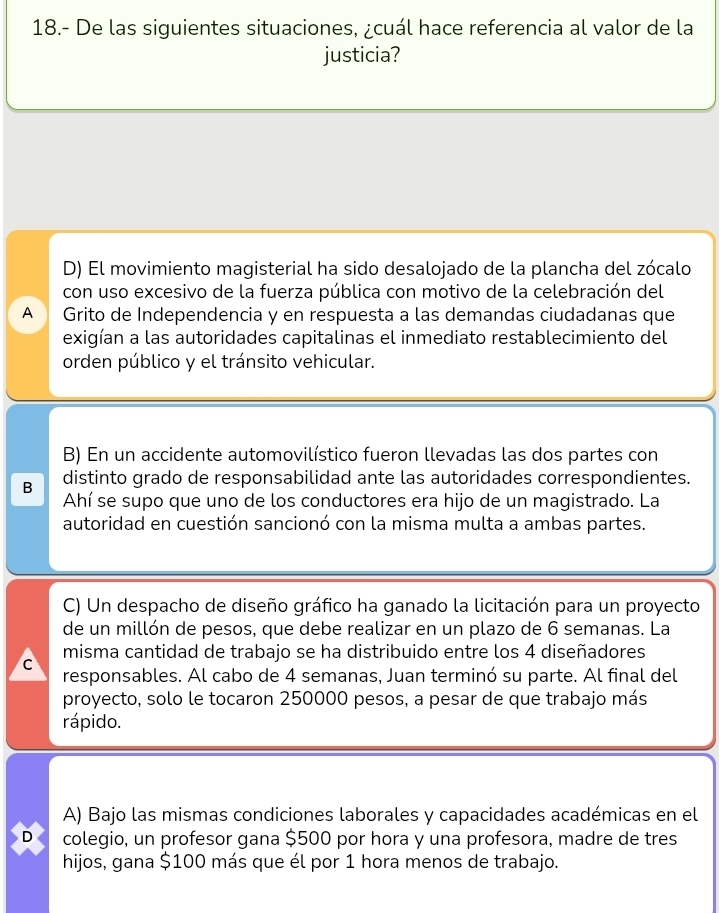 18.- De las siguientes situaciones, ¿cuál hace referencia al valor de la
justicia?
D) El movimiento magisterial ha sido desalojado de la plancha del zócalo
con uso excesivo de la fuerza pública con motivo de la celebración del
A Grito de Independencia y en respuesta a las demandas ciudadanas que
exigían a las autoridades capitalinas el inmediato restablecimiento del
orden público y el tránsito vehicular.
B) En un accidente automovilístico fueron llevadas las dos partes con
B distinto grado de responsabilidad ante las autoridades correspondientes.
Ahí se supo que uno de los conductores era hijo de un magistrado. La
autoridad en cuestión sancionó con la misma multa a ambas partes.
C) Un despacho de diseño gráfico ha ganado la licitación para un proyecto
de un millón de pesos, que debe realizar en un plazo de 6 semanas. La
misma cantidad de trabajo se ha distribuido entre los 4 diseñadores
C
responsables. Al cabo de 4 semanas, Juan terminó su parte. Al final del
proyecto, solo le tocaron 250000 pesos, a pesar de que trabajo más
rápido.
A) Bajo las mismas condiciones laborales y capacidades académicas en el
D colegio, un profesor gana $500 por hora y una profesora, madre de tres
hijos, gana $100 más que él por 1 hora menos de trabajo.