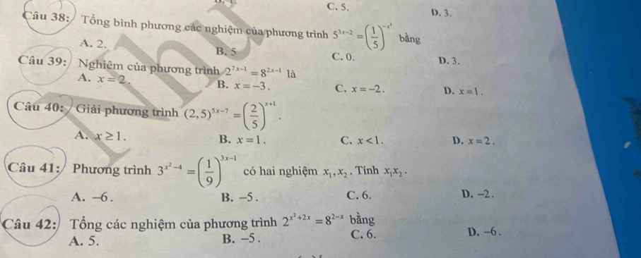 C. 5. D. 3.
Câu 38: / Tổng bình phương các nghiệm của phương trình 5^(3x-2)=( 1/5 )^-x^2 bằng
A. 2.
B. 5 C. 0. D. 3.
Câu 39: / Nghiêm của phương trình 2^(7x-1)=8^(2x-1) là
A. x=2.
B. x=-3. C. x=-2. D. x=1. 
Câu 40: /Giải phương trình (2,5)^5x-7=( 2/5 )^x+1.
A. x≥ 1. B. x=1.
C. x<1</tex>. D. x=2. 
Câu 41: Phương trình 3^(x^2)-4=( 1/9 )^3x-1 có hai nghiệm x_1, x_2. Tính x_1x_2.
A. -6. B. -5. C. 6. D. -2.
Câu 42: Tổng các nghiệm của phương trình 2^(x^2)+2x=8^(2-x) bằng
A. 5. B. −5. C. 6. D. -6.