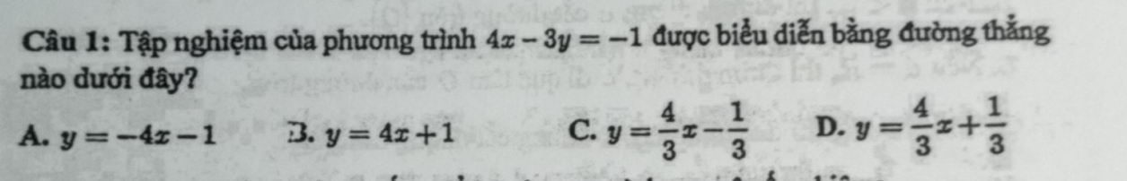 Tập nghiệm của phương trình 4x-3y=-1 được biểu diễn bằng đường thẳng
nào dưới đây?
A. y=-4x-1 B. y=4x+1 C. y= 4/3 x- 1/3  D. y= 4/3 x+ 1/3 