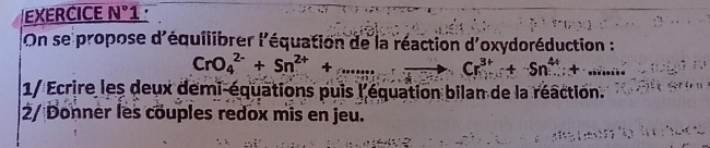 EXERCICE N° 1 
On se propose d'équilibrer l'équation de la réaction d'oxydoréduction :
CrO_4^((2-)+Sn^2+)+...to. Cr^(3+)+Sn^(4+)+... 
1/ Ecrire les deux demi-équations puis l'équation bilan de la réaction. 
2/ Donner les couples redox mis en jeu.