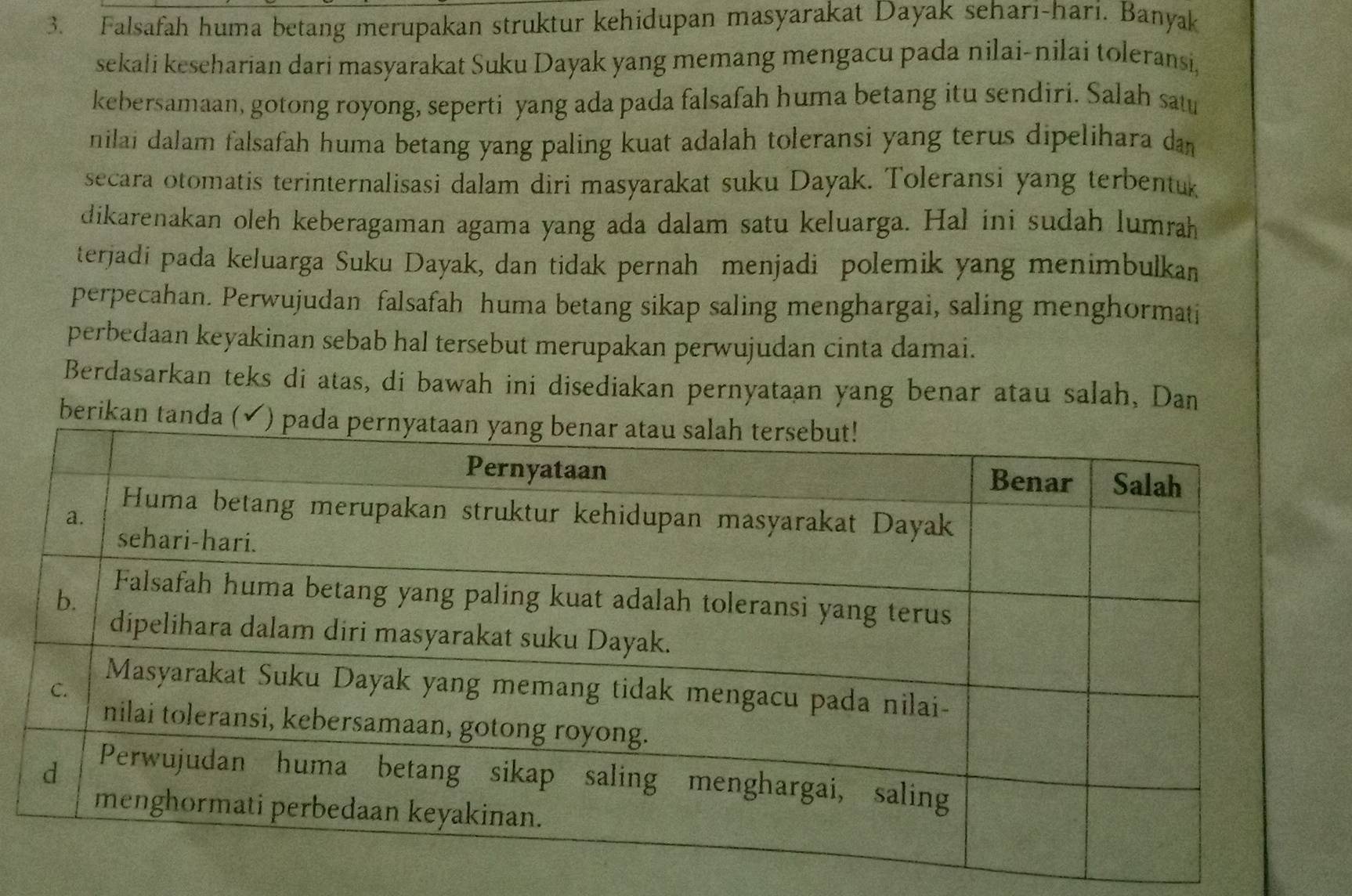 Falsafah huma betang merupakan struktur kehidupan masyarakat Dayak seharī-hari. Banyak 
sekali keseharian dari masyarakat Suku Dayak yang memang mengacu pada nilai-nilai toleransi, 
kebersamaan, gotong royong, seperti yang ada pada falsafah huma betang itu sendiri. Salah sa 
nilai dalam falsafah huma betang yang paling kuat adalah toleransi yang terus dipelihara dan 
secara otomatis terinternalisasi dalam diri masyarakat suku Dayak. Toleransi yang terbentuk 
dikarenakan oleh keberagaman agama yang ada dalam satu keluarga. Hal ini sudah lumrah 
terjadi pada keluarga Suku Dayak, dan tidak pernah menjadi polemik yang menimbulkan 
perpecahan. Perwujudan falsafah huma betang sikap saling menghargai, saling menghormati 
perbedaan keyakinan sebab hal tersebut merupakan perwujudan cinta damai. 
Berdasarkan teks di atas, di bawah ini disediakan pernyataan yang benar atau salah, Dan 
berikan tand