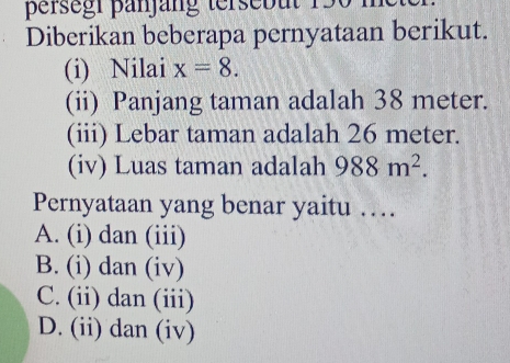 persegr panjäng tersebut 150 i
Diberikan beberapa pernyataan berikut.
(i) Nilai x=8. 
(ii) Panjang taman adalah 38 meter.
(iii) Lebar taman adalah 26 meter.
(iv) Luas taman adalah 988m^2. 
Pernyataan yang benar yaitu …
A. (i) dan (iii)
B. (i) dan (iv)
C. (ii) dan (iii)
D. (ii) dan (iv)