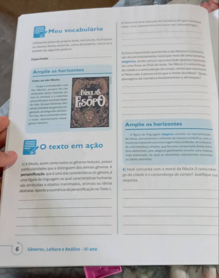 Descreea uma situação da narrativa em que é pesusal
Meu vocabulário notar uma característica húmana nos camundongos
ublizando pistas do próprio texto, estruturas, ilustrações
_
ou mesmo fontes externas, como dicionários, construa o_
sentido da seguinta palmra.
3) Outra importante característica das fábulas é a transmis.
Espevitado _são de um ensinamento moral por meio de uma narrativa
alegérica, sendo comum que essa lição apareça resumida
em uma frase ao final do texto. Na fábula O comundongo
Amplie os horizontes da cidade e o comundongo do compo, vimos que sua mors
é "Mais vale o pouco certo que o multo duvidoso". Quais
Esapo, poi das fábulas.passagens da narrativa fundamentam a afirmação?
Esepo é comsiderado e pa
_
das fábulas, ponque lhe são
atribuides várias Histórias ===
qur os atmais e a natorezs_
personificados esinam lições
sendo coestadas de goração em__
de vido. As suas histórias vêm
gmação, an longo dos séculos.
Por 100, ele é conhecido como
_
n maior représentante desse
géners litteráris
Amplie os horizontes
A figura de linguagem alegoria consiste na representação
de ideias, pensamentos e atitudes de maneira simbólica, com o
intuito de transmitir uma mensagem mais profunda. Ao contrário
O texto em ação de uma metafora simples, que faz uma comparação direta entre
dois elementos, uma alegoria geralmente envolve uma história
mais elaborada, na qual os elementos representam conceitos
1| A fábula, assim como todos os gêneros textuais, possui ou ideias abstratas.
particularidades que a distinguem dos demais gêneros. A 4| Você concorda com a moral da fábula O comundon
personificação, que é uma das características do gênero, é
uma figura de linguagem na qual características humanas go do cidade e o comundongo do compo? Justifique sua
são atribuídas a objetos inanimados, animais ou ideias resposta.
abstratas. Aponte a ocorrência de personificação no Texto 1._
__
__
_
_
__
_
_
6 Gêneros, Leítura e Análise -6^2 ano