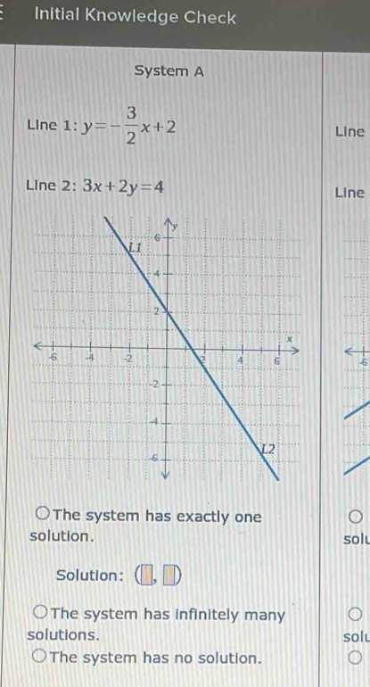 Initial Knowledge Check
System A
LIne 1: y=- 3/2 x+2 Line
Line 2: 3x+2y=4 Line
-6
The system has exactly one
solution .
solu
Solution : (□ ,□ )
The system has infinitely many
solutions. solu
The system has no solution.