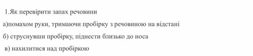 1.Як перевірити запах речовини 
а)помахом руки, тримаючи пробірку з речовиною на відстані 
б) струснувши пробірку, піднести близько до носа 
в) нахилиτися над пробіркою