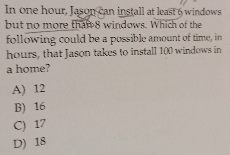 In one hour, Jason can install at least 6 windows
but no more than 8 windows. Which of the
following could be a possible amount of time, in
hours, that Jason takes to install 100 windows in
a home?
A) 12
B) 16
C) 17
D) 18