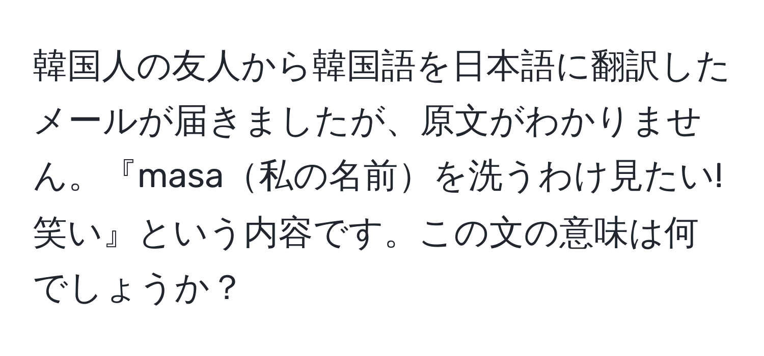 韓国人の友人から韓国語を日本語に翻訳したメールが届きましたが、原文がわかりません。『masa私の名前を洗うわけ見たい!笑い』という内容です。この文の意味は何でしょうか？